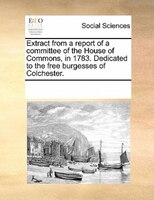 Extract From A Report Of A Committee Of The House Of Commons, In 1783. Dedicated To The Free Burgesses Of Colchester.