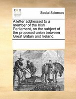 A Letter Addressed To A Member Of The Irish Parliament, On The Subject Of The Proposed Union Between Great Britain And Ireland.