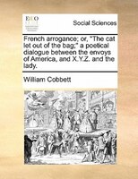 French Arrogance; Or, "the Cat Let Out Of The Bag;" A Poetical Dialogue Between The Envoys Of America, And X.y.z. And The Lady.