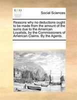 Reasons Why No Deductions Ought To Be Made From The Amount Of The Sums Due To The American Loyalists, By The Commissioners Of Amer