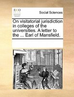 On Visitatorial Jurisdiction In Colleges Of The Universities. A Letter To The ... Earl Of Mansfield.