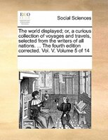 The World Displayed; Or, A Curious Collection Of Voyages And Travels, Selected From The Writers Of All Nations. ... The Fourth Edi