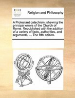 A Protestant Catechism; Shewing The Principal Errors Of The Church Of Rome. Republished With The Addition Of A Variety Of Facts, A