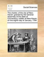 The Charter, Of The City Of New-haven: Granted By The General Assembly Of The State Of Connecticut, Holden At New-haven, On The Ei