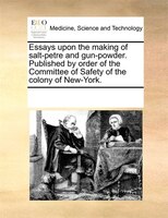 Essays Upon The Making Of Salt-petre And Gun-powder. Published By Order Of The Committee Of Safety Of The Colony Of New-york.