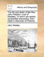 The Life And Death Of The Rev. John Fletcher, Vicar Of Madeley. To Which Are Added, Remarkable Anecdotes, From Gilpin's Character