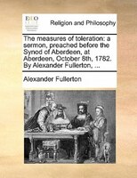 The Measures Of Toleration: A Sermon, Preached Before The Synod Of Aberdeen, At Aberdeen, October 8th, 1782. By Alexander Fulle