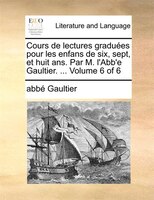 Cours De Lectures Graduées Pour Les Enfans De Six, Sept, Et Huit Ans. Par M. L'abb'e Gaultier. ... Volume 6 Of 6