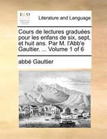 Cours De Lectures Graduées Pour Les Enfans De Six, Sept, Et Huit Ans. Par M. L'abb'e Gaultier. ... Volume 1 Of 6