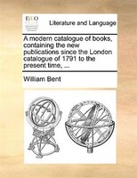A Modern Catalogue Of Books, Containing The New Publications Since The London Catalogue Of 1791 To The Present Time, ...