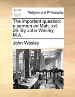The Important Question: A Sermon On Matt. Xvi. 26. By John Wesley, M.a.
