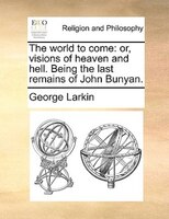 The World To Come: Or, Visions Of Heaven And Hell. Being The Last Remains Of John Bunyan.