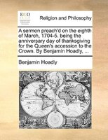 A Sermon Preach'd On The Eighth Of March, 1704-5. Being The Anniversary Day Of Thanksgiving For The Queen's Accession To The Crown