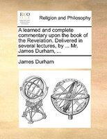 A Learned And Complete Commentary Upon The Book Of The Revelation. Delivered In Several Lectures, By ... Mr. James Durham, ...
