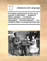 An English Spelling-book, For The Use Of Schools, In Three Parts. ... Treating Of Letters, Syllables, ... Containing Observations