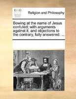 Bowing At The Name Of Jesus Confuted; With Arguments Against It, And Objections To The Contrary, Fully Answered: ...