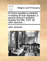 Of God's Benefits To Mankind In Healing All Their Diseases: A Sermon Preach'd At Bathe, October The Fifth, 1707. By John Jackson,
