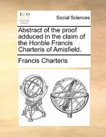 Abstract Of The Proof Adduced In The Claim Of The Honble Francis Charteris Of Amisfield.