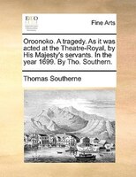 Oroonoko. A Tragedy. As It Was Acted At The Theatre-royal, By His Majesty's Servants. In The Year 1699. By Tho. Southern.