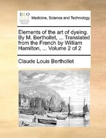 Elements Of The Art Of Dyeing. By M. Berthollet, ... Translated From The French By William Hamilton, ... Volume 2 Of 2