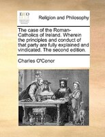 The Case Of The Roman-catholics Of Ireland. Wherein The Principles And Conduct Of That Party Are Fully Explained And Vindicated. T