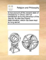A True Account Of The Present State Of Christianity In China: With Full Satisfaction As To The Behaviour Of The Jesuits. As Also T