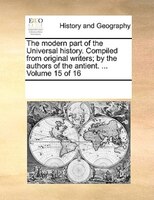 The Modern Part Of The Universal History. Compiled From Original Writers; By The Authors Of The Antient. ...  Volume 15 Of 16