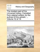 The Modern Part Of The Universal History. Compiled From Original Writers; By The Authors Of The Antient. ...  Volume 12 Of 16