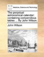 The Perpetual Astronomical Calendar: Containing Compendious Tables ... By John Wilson.