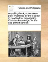 A Spelling-book; Upon A New Plan. Published By The Society In Scotland For Propagating Christian Knowledge; For The Use Of Their S