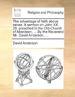 The Advantage Of Faith Above Sense. A Sermon On John Xx. 29. Preached In The Old-church Of Aberdeen, ... By The Reverend Mr. David