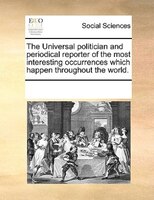 The Universal Politician And Periodical Reporter Of The Most Interesting Occurrences Which Happen Throughout The World.