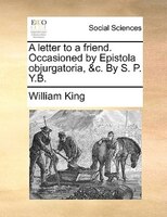 A Letter To A Friend. Occasioned By Epistola Objurgatoria, &c. By S. P. Y.b.