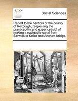 Report To The Heritors Of The County Of Roxburgh, Respecting The Practicability And Expence [sic] Of Making A Navigable Canal From