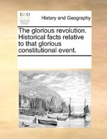 The Glorious Revolution. Historical Facts Relative To That Glorious Constitutional Event.