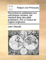 Remontrance Addressee Aux Catholiques Romains, Qui Résident Dans Des Etats Protestans. Par Un Laíque De L'eglise Anglicane.