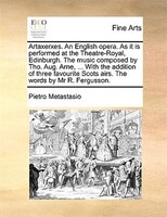 Artaxerxes. An English Opera. As It Is Performed At The Theatre-royal, Edinburgh. The Music Composed By Tho. Aug. Arne, ... With T