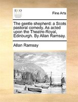 The Gentle Shepherd: A Scots Pastoral Comedy. As Acted Upon The Theatre-royal, Edinburgh. By Allan Ramsay.