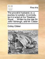 The Provok'd Husband; Or, A Journey To London. A Comedy, As It Is Acted At The Theatres-royal, ... Written By The Late Sir John Va