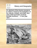 An Abstract Of The Bloody Massacre In Ireland. Acted By The Instigation Of The Jesuits, Priests, And Friars, Who Were Chief Promot