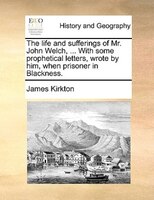 The Life And Sufferings Of Mr. John Welch, ... With Some Prophetical Letters, Wrote By Him, When Prisoner In Blackness.