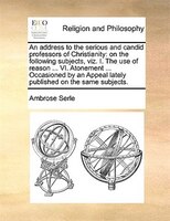 An Address To The Serious And Candid Professors Of Christianity: On The Following Subjects, Viz. I. The Use Of Reason ... Vi. Aton