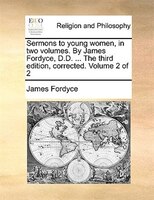 Sermons To Young Women, In Two Volumes. By James Fordyce, D.d. ... The Third Edition, Corrected. Volume 2 Of 2