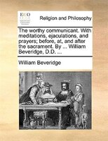 The Worthy Communicant. With Meditations, Ejaculations, And Prayers; Before, At, And After The Sacrament. By ... William Beveridge