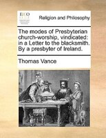 The Modes Of Presbyterian Church-worship, Vindicated: In A Letter To The Blacksmith. By A Presbyter Of Ireland.