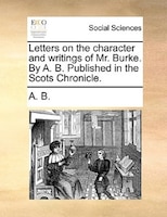 Letters On The Character And Writings Of Mr. Burke. By A. B. Published In The Scots Chronicle.