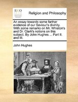 An Essay Towards Some Farther Evidence Of Our Saviour's Divinity. With Some Remarks On Mr. Whiston's And Dr. Clark's Notions On Th