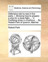 Defensive War By Sea In Five Parts. I. Shewing How To Prepare A Ship For A Close Fight, ... V. Fortifying Ships In A Harbour, ...