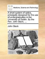 A Short System Of Optics, Principally Designed For The Use Of Undergraduates In The University Of Dublin. By The Rev. John Stack,