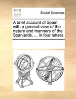 A Brief Account Of Spain: With A General View Of The Nature And Manners Of The Spaniards. ... In Four Letters.